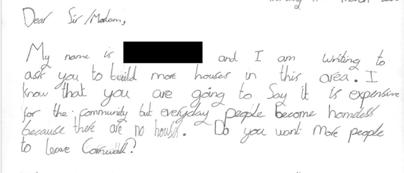 Extract from a letter which reads: "Dear Sir/Madam, My name is (redacted) and I am writing to ask you to build more houses in this area. I know that you are going to say it is expensive for the community but every day people become homeless because there are no houses. Do you want people to leave Cornwall?"